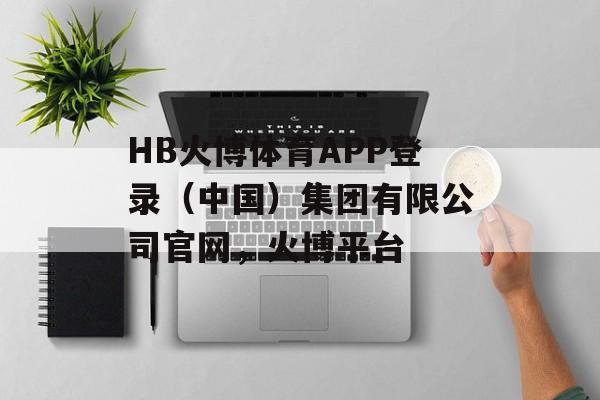 HB火博体育APP登录（中国）集团有限公司官网，火博平台